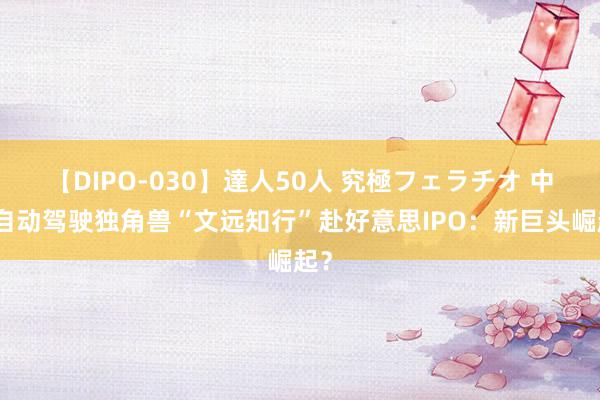 【DIPO-030】達人50人 究極フェラチオ 中国自动驾驶独角兽“文远知行”赴好意思IPO：新巨头崛起？