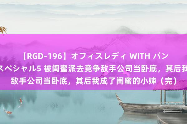 【RGD-196】オフィスレディ WITH パンティーストッキング スペシャル5 被闺蜜派去竞争敌手公司当卧底，其后我成了闺蜜的小婶（完）