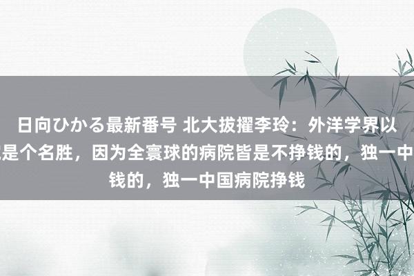 日向ひかる最新番号 北大拔擢李玲：外洋学界以为中国病院是个名胜，因为全寰球的病院皆是不挣钱的，独一中国病院挣钱