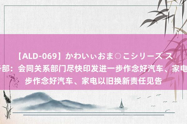 【ALD-069】かわいぃおま○こシリーズ スクール水着編 商务部：会同关系部门尽快印发进一步作念好汽车、家电以旧换新责任见告