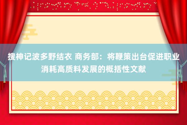 搜神记波多野结衣 商务部：将鞭策出台促进职业消耗高质料发展的概括性文献