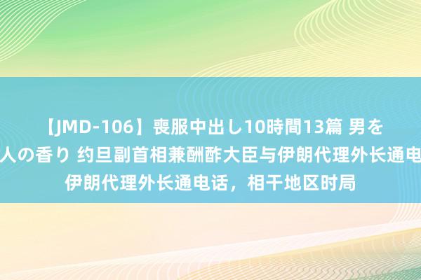 【JMD-106】喪服中出し10時間13篇 男を狂わす生臭い未亡人の香り 约旦副首相兼酬酢大臣与伊朗代理外长通电话，相干地区时局