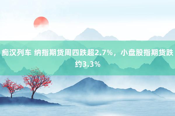 痴汉列车 纳指期货周四跌超2.7%，小盘股指期货跌约3.3%