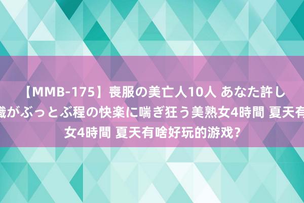 【MMB-175】喪服の美亡人10人 あなた許してください 意識がぶっとぶ程の快楽に喘ぎ狂う美熟女4時間 夏天有啥好玩的游戏？