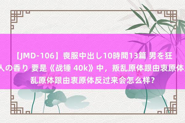 【JMD-106】喪服中出し10時間13篇 男を狂わす生臭い未亡人の香り 要是《战锤 40k》中，叛乱原体跟由衷原体反过来会怎么样？