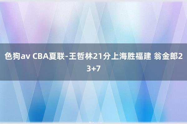 色狗av CBA夏联-王哲林21分上海胜福建 翁金郎23+7