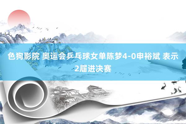 色狗影院 奥运会乒乓球女单陈梦4-0申裕斌 表示2届进决赛