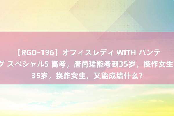 【RGD-196】オフィスレディ WITH パンティーストッキング スペシャル5 高考，唐尚珺能考到35岁，换作女生，又能成绩什么？