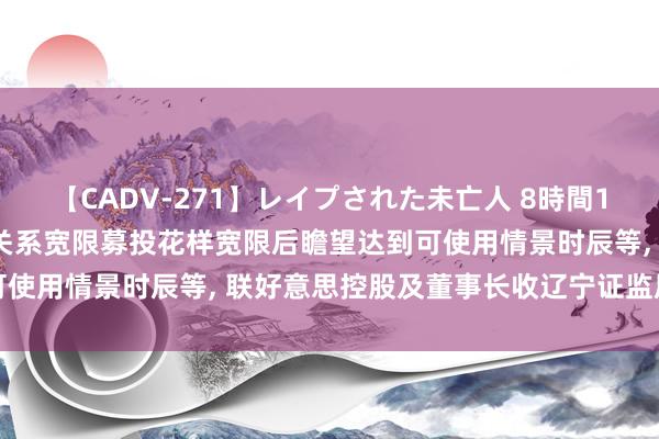 【CADV-271】レイプされた未亡人 8時間100連発！！ 未准确涌现关系宽限募投花样宽限后瞻望达到可使用情景时辰等, 联好意思控股及董事长收辽宁证监局警示函