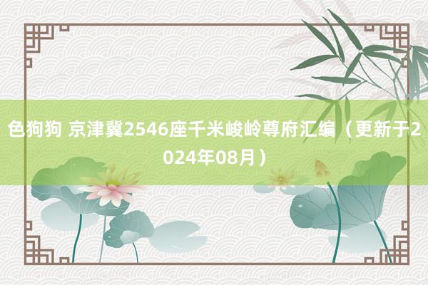 色狗狗 京津冀2546座千米峻岭尊府汇编（更新于2024年08月）