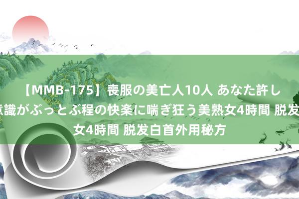 【MMB-175】喪服の美亡人10人 あなた許してください 意識がぶっとぶ程の快楽に喘ぎ狂う美熟女4時間 脱发白首外用秘方