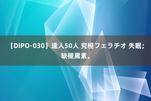 【DIPO-030】達人50人 究極フェラチオ 失眠；缺褪黑素。