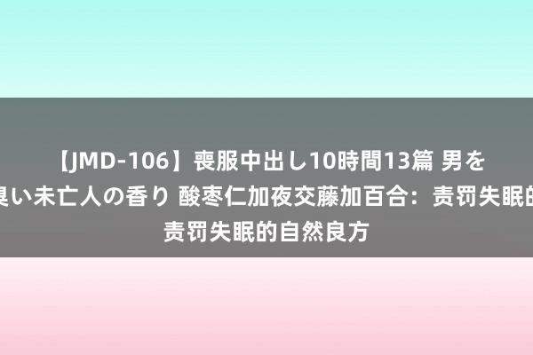 【JMD-106】喪服中出し10時間13篇 男を狂わす生臭い未亡人の香り 酸枣仁加夜交藤加百合：责罚失眠的自然良方