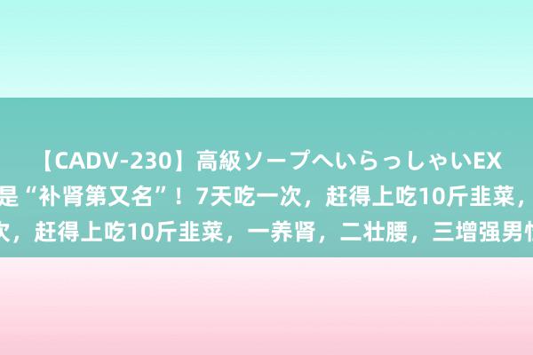 【CADV-230】高級ソープへいらっしゃいEX 巨乳限定4時間 2 它竟是“补肾第又名”！7天吃一次，赶得上吃10斤韭菜，一养肾，二壮腰，三增强男性活力