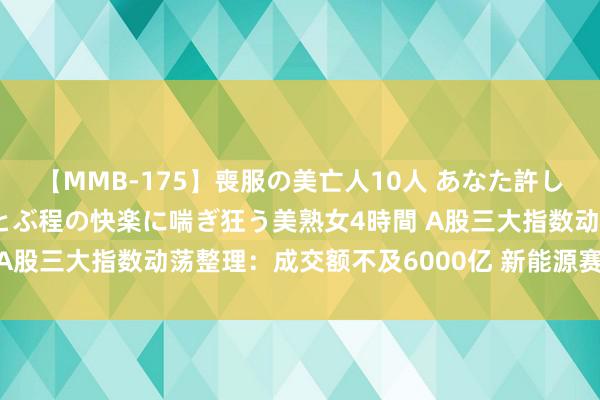 【MMB-175】喪服の美亡人10人 あなた許してください 意識がぶっとぶ程の快楽に喘ぎ狂う美熟女4時間 A股三大指数动荡整理：成交额不及6000亿 新能源赛说念走强