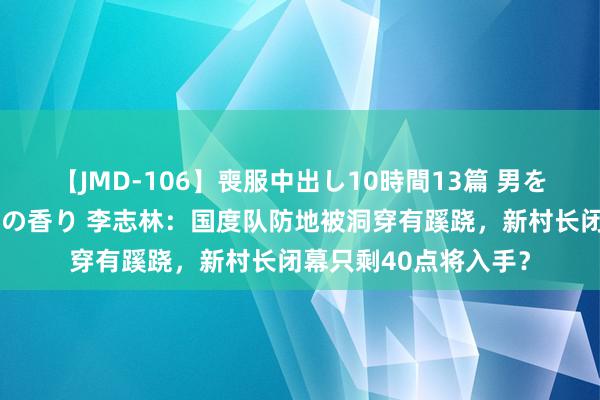 【JMD-106】喪服中出し10時間13篇 男を狂わす生臭い未亡人の香り 李志林：国度队防地被洞穿有蹊跷，新村长闭幕只剩40点将入手？