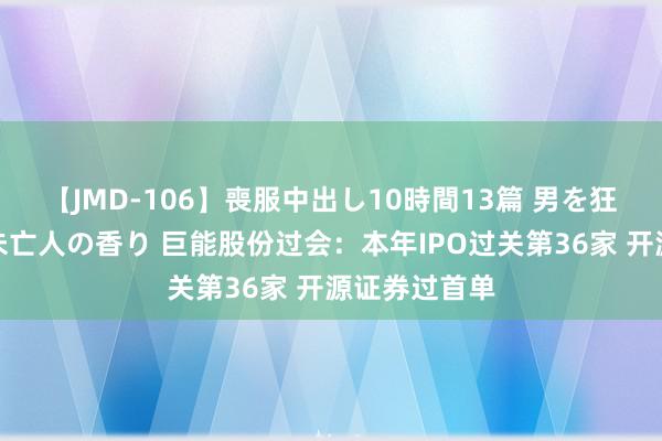 【JMD-106】喪服中出し10時間13篇 男を狂わす生臭い未亡人の香り 巨能股份过会：本年IPO过关第36家 开源证券过首单