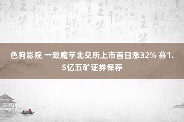 色狗影院 一致魔芋北交所上市首日涨32% 募1.5亿五矿证券保荐