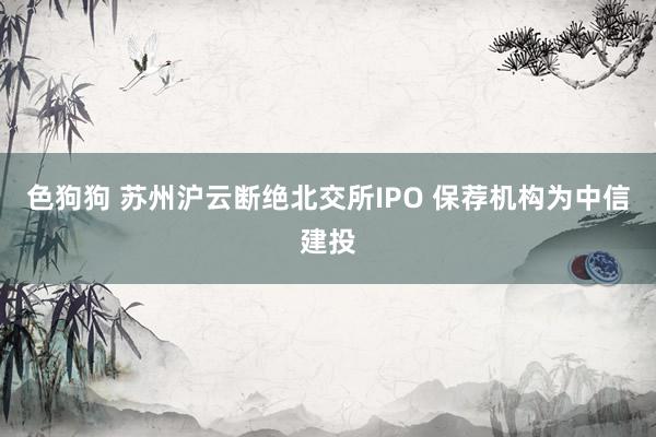 色狗狗 苏州沪云断绝北交所IPO 保荐机构为中信建投