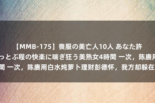 【MMB-175】喪服の美亡人10人 あなた許してください 意識がぶっとぶ程の快楽に喘ぎ狂う美熟女4時間 一次，陈赓用白水炖萝卜理财彭德怀，我方却躲在房间里吃肉