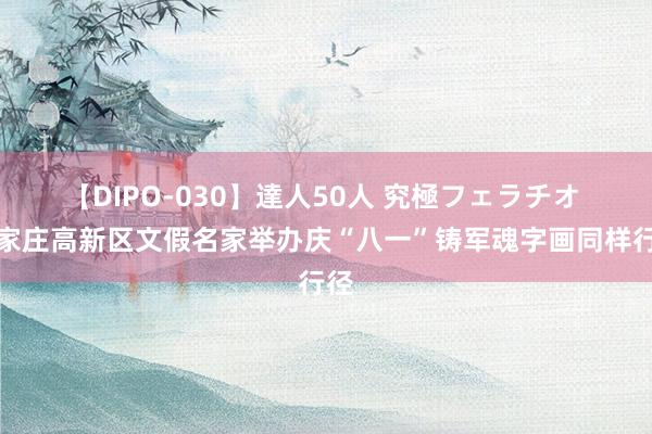 【DIPO-030】達人50人 究極フェラチオ 石家庄高新区文假名家举办庆“八一”铸军魂字画同样行径