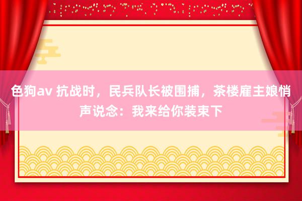 色狗av 抗战时，民兵队长被围捕，茶楼雇主娘悄声说念：我来给你装束下