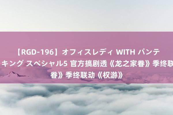 【RGD-196】オフィスレディ WITH パンティーストッキング スペシャル5 官方搞剧透《龙之家眷》季终联动《权游》