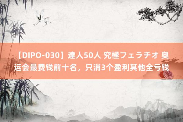 【DIPO-030】達人50人 究極フェラチオ 奥运会最费钱前十名，只消3个盈利其他全亏钱