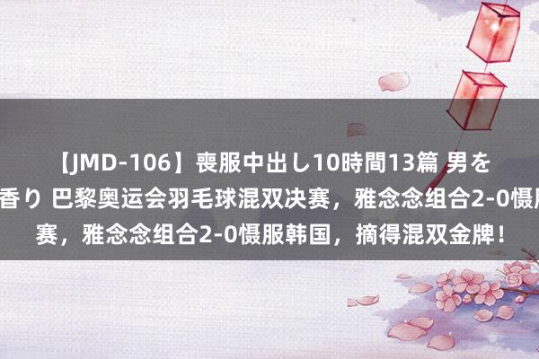 【JMD-106】喪服中出し10時間13篇 男を狂わす生臭い未亡人の香り 巴黎奥运会羽毛球混双决赛，雅念念组合2-0慑服韩国，摘得混双金牌！