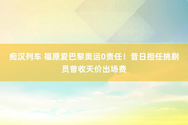 痴汉列车 福原爱巴黎奥运0责任！昔日担任挑剔员曾收天价出场费