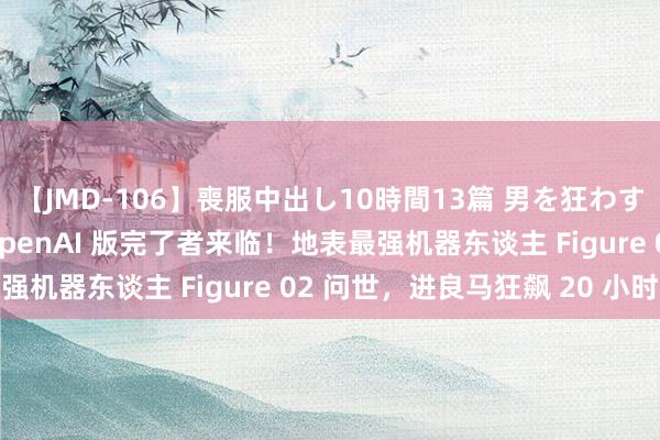 【JMD-106】喪服中出し10時間13篇 男を狂わす生臭い未亡人の香り OpenAI 版完了者来临！地表最强机器东谈主 Figure 02 问世，进良马狂飙 20 小时