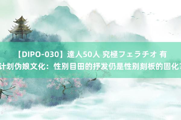 【DIPO-030】達人50人 究極フェラチオ 有计划伪娘文化：性别目田的抒发仍是性别刻板的固化？