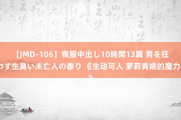 【JMD-106】喪服中出し10時間13篇 男を狂わす生臭い未亡人の香り 《生动可人 萝莉青娥的魔力》