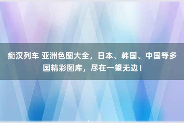 痴汉列车 亚洲色图大全，日本、韩国、中国等多国精彩图库，尽在一望无边！