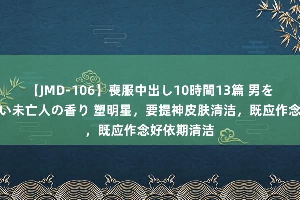 【JMD-106】喪服中出し10時間13篇 男を狂わす生臭い未亡人の香り 塑明星，要提神皮肤清洁，既应作念好依期清洁