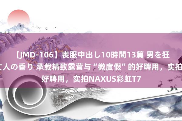 【JMD-106】喪服中出し10時間13篇 男を狂わす生臭い未亡人の香り 承载精致露营与“微度假”的好聘用，实拍NAXUS彩虹T7