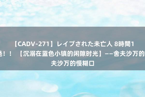 【CADV-271】レイプされた未亡人 8時間100連発！！ 【沉溺在蓝色小镇的闲隙时光】——舍夫沙万的慢糊口