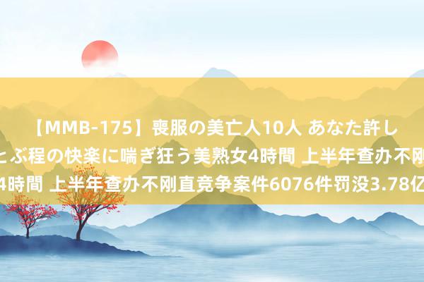 【MMB-175】喪服の美亡人10人 あなた許してください 意識がぶっとぶ程の快楽に喘ぎ狂う美熟女4時間 上半年查办不刚直竞争案件6076件罚没3.78亿元