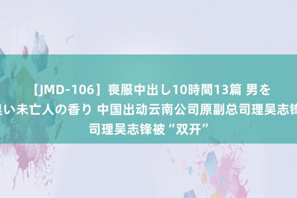 【JMD-106】喪服中出し10時間13篇 男を狂わす生臭い未亡人の香り 中国出动云南公司原副总司理吴志锋被“双开”