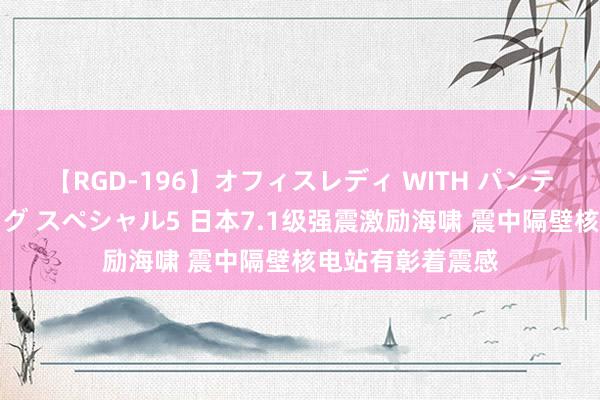 【RGD-196】オフィスレディ WITH パンティーストッキング スペシャル5 日本7.1级强震激励海啸 震中隔壁核电站有彰着震感