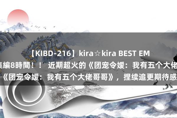 【KIBD-216】kira☆kira BEST EMIRI-中出し性交20発超え-総集編8時間！！ 近期超火的《团宠令嫒：我有五个大佬哥哥》，捏续追更期待感全都