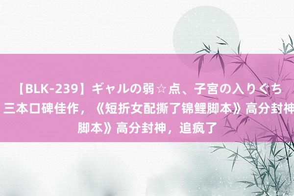 【BLK-239】ギャルの弱☆点、子宮の入りぐちぃ EMIRI 三本口碑佳作，《短折女配撕了锦鲤脚本》高分封神，追疯了