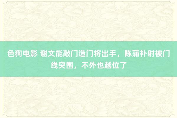 色狗电影 谢文能敲门造门将出手，陈蒲补射被门线突围，不外也越位了