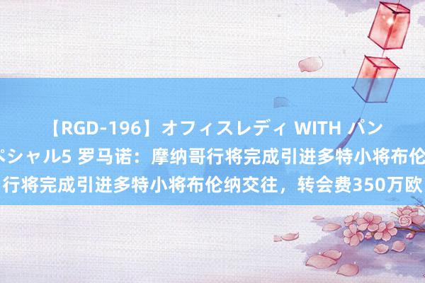 【RGD-196】オフィスレディ WITH パンティーストッキング スペシャル5 罗马诺：摩纳哥行将完成引进多特小将布伦纳交往，转会费350万欧