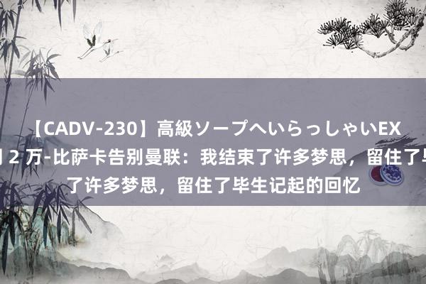 【CADV-230】高級ソープへいらっしゃいEX 巨乳限定4時間 2 万-比萨卡告别曼联：我结束了许多梦思，留住了毕生记起的回忆