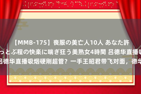 【MMB-175】喪服の美亡人10人 あなた許してください 意識がぶっとぶ程の快楽に喘ぎ狂う美熟女4時間 吕德华直播吸烟硬刚超管？一手王昭君带飞对面，德华：又要被扣钱