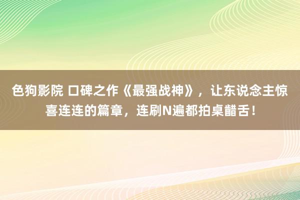 色狗影院 口碑之作《最强战神》，让东说念主惊喜连连的篇章，连刷N遍都拍桌齰舌！