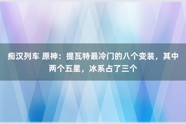 痴汉列车 原神：提瓦特最冷门的八个变装，其中两个五星，冰系占了三个