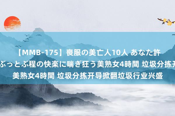 【MMB-175】喪服の美亡人10人 あなた許してください 意識がぶっとぶ程の快楽に喘ぎ狂う美熟女4時間 垃圾分拣开导掀翻垃圾行业兴盛