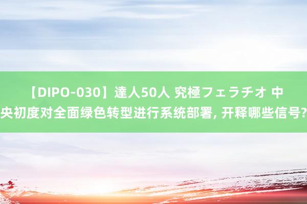 【DIPO-030】達人50人 究極フェラチオ 中央初度对全面绿色转型进行系统部署, 开释哪些信号?